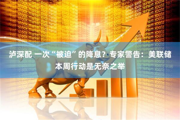 泸深配 一次“被迫”的降息？专家警告：美联储本周行动是无奈之举