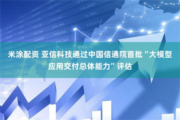 米涂配资 亚信科技通过中国信通院首批“大模型应用交付总体能力”评估
