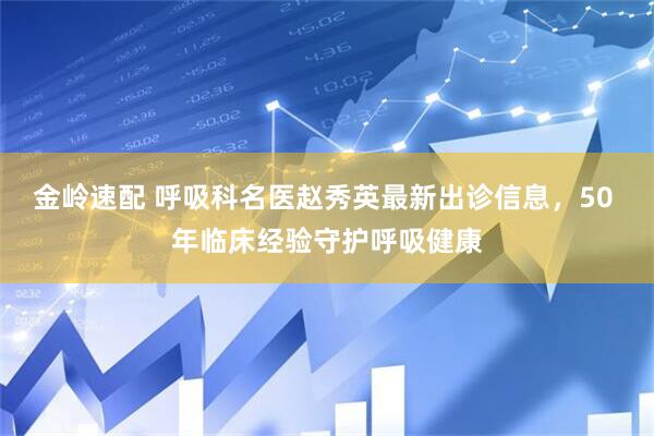 金岭速配 呼吸科名医赵秀英最新出诊信息，50 年临床经验守护呼吸健康