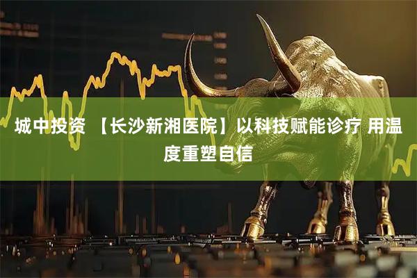 城中投资 【长沙新湘医院】以科技赋能诊疗 用温度重塑自信