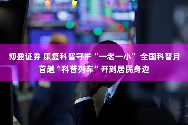 博盈证券 康复科普守护“一老一小” 全国科普月首趟“科普列车”开到居民身边