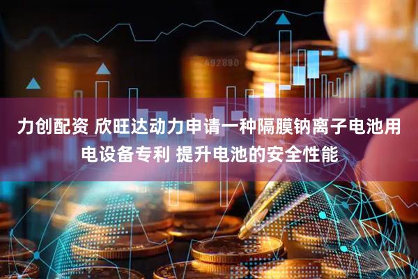 力创配资 欣旺达动力申请一种隔膜钠离子电池用电设备专利 提升电池的安全性能