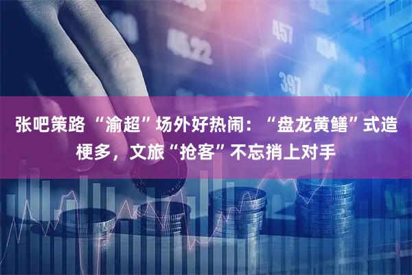 张吧策路 “渝超”场外好热闹：“盘龙黄鳝”式造梗多，文旅“抢客”不忘捎上对手