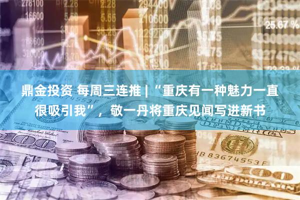 鼎金投资 每周三连推 | “重庆有一种魅力一直很吸引我”，敬一丹将重庆见闻写进新书