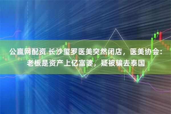 公赢网配资 长沙玺罗医美突然闭店，医美协会：老板是资产上亿富婆，疑被骗去泰国