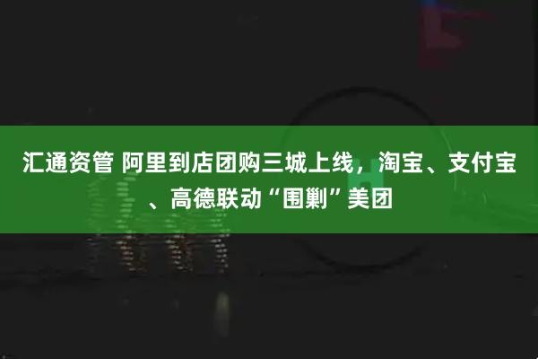 汇通资管 阿里到店团购三城上线，淘宝、支付宝、高德联动“围剿”美团