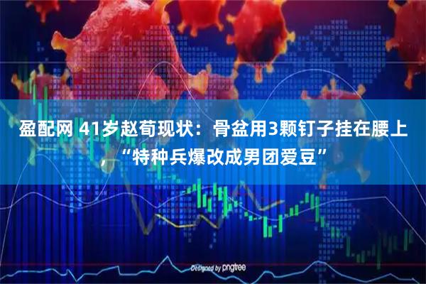 盈配网 41岁赵荀现状：骨盆用3颗钉子挂在腰上，“特种兵爆改成男团爱豆”