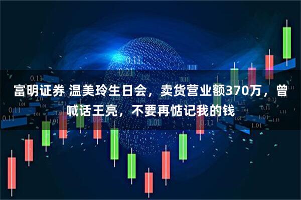 富明证券 温美玲生日会，卖货营业额370万，曾喊话王亮，不要再惦记我的钱