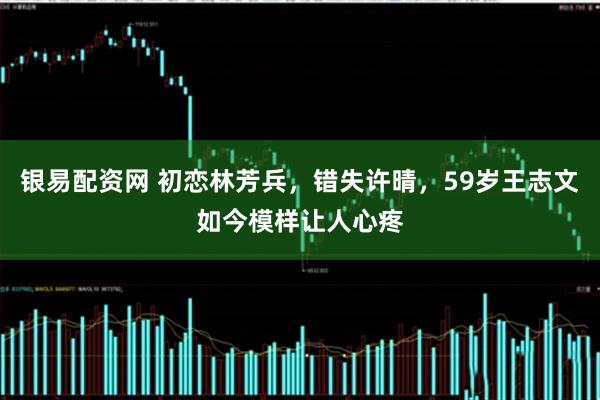 银易配资网 初恋林芳兵，错失许晴，59岁王志文如今模样让人心疼
