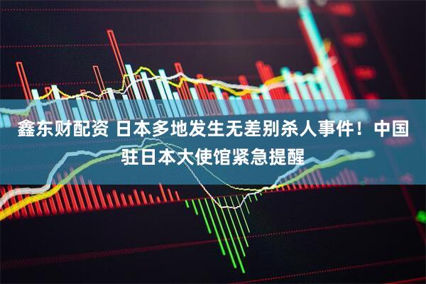 鑫东财配资 日本多地发生无差别杀人事件！中国驻日本大使馆紧急提醒