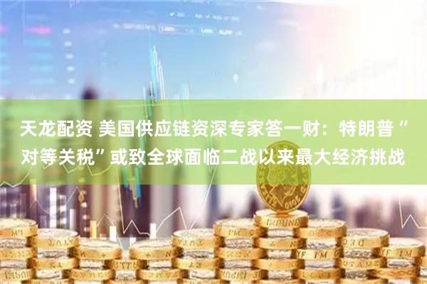 天龙配资 美国供应链资深专家答一财：特朗普“对等关税”或致全球面临二战以来最大经济挑战