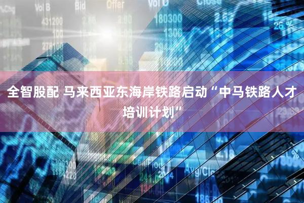 全智股配 马来西亚东海岸铁路启动“中马铁路人才培训计划”