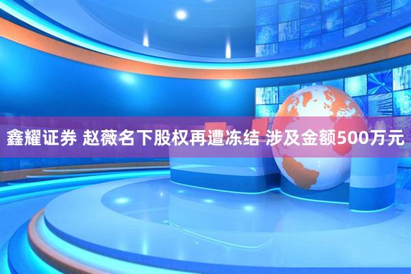鑫耀证券 赵薇名下股权再遭冻结 涉及金额500万元
