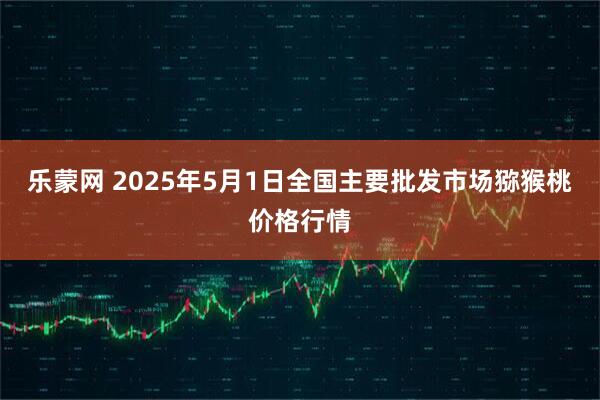 乐蒙网 2025年5月1日全国主要批发市场猕猴桃价格行情