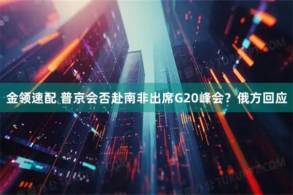 金领速配 普京会否赴南非出席G20峰会？俄方回应