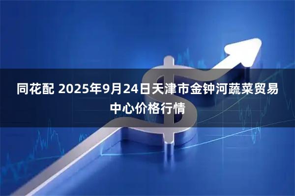 同花配 2025年9月24日天津市金钟河蔬菜贸易中心价格行情