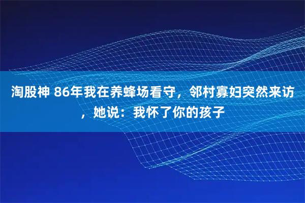 淘股神 86年我在养蜂场看守，邻村寡妇突然来访，她说：我怀了你的孩子