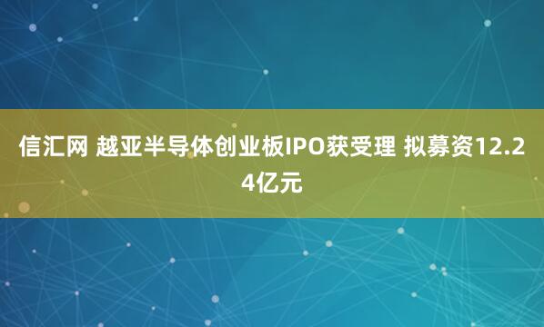 信汇网 越亚半导体创业板IPO获受理 拟募资12.24亿元