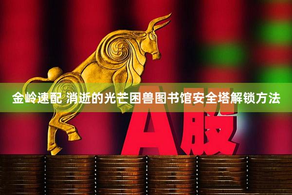 金岭速配 消逝的光芒困兽图书馆安全塔解锁方法