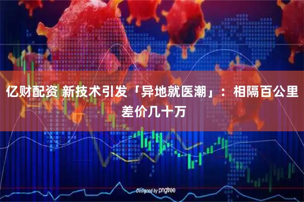 亿财配资 新技术引发「异地就医潮」：相隔百公里 差价几十万