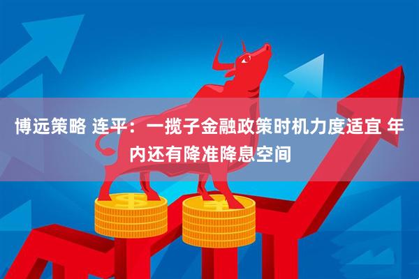 博远策略 连平：一揽子金融政策时机力度适宜 年内还有降准降息空间