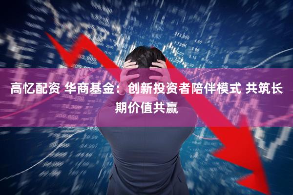 高忆配资 华商基金：创新投资者陪伴模式 共筑长期价值共赢