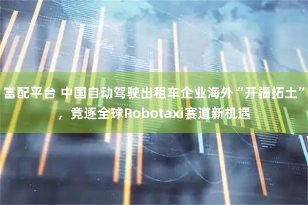 富配平台 中国自动驾驶出租车企业海外“开疆拓土”，竞逐全球Robotaxi赛道新机遇