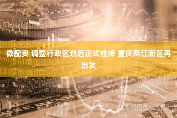 微配资 调整行政区划后正式挂牌 重庆两江新区再出发