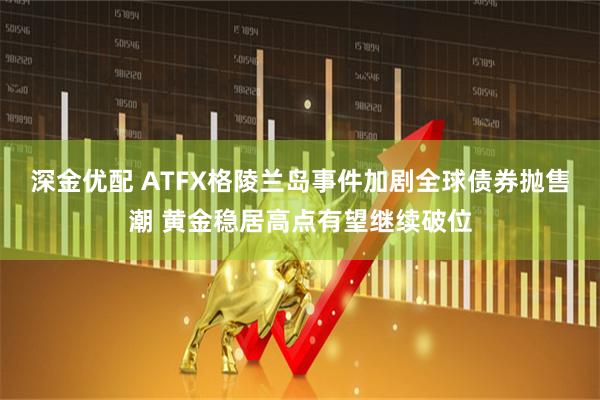 深金优配 ATFX格陵兰岛事件加剧全球债券抛售潮 黄金稳居高点有望继续破位