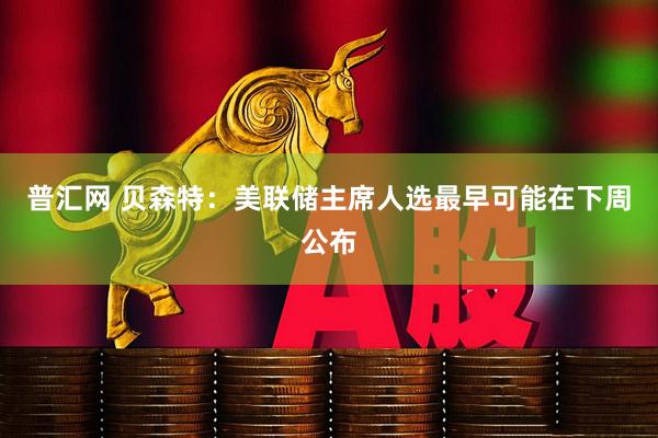 普汇网 贝森特：美联储主席人选最早可能在下周公布