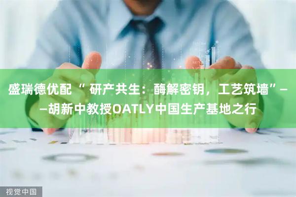 盛瑞德优配 “ 研产共生：酶解密钥，工艺筑墙”——胡新中教授OATLY中国生产基地之行