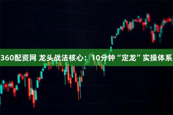 360配资网 龙头战法核心：10分钟“定龙”实操体系
