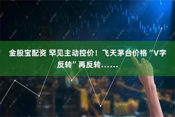 金股宝配资 罕见主动控价！飞天茅台价格“V字反转”再反转……