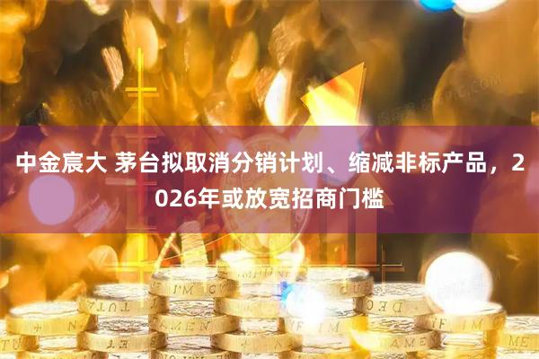 中金宸大 茅台拟取消分销计划、缩减非标产品,2026年或放宽招商门槛