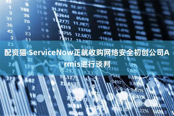 配资猫 ServiceNow正就收购网络安全初创公司Armis进行谈判