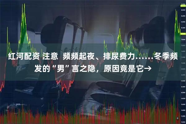 红河配资 注意 频频起夜、排尿费力……冬季频发的“男”言之隐,原因竟是它→