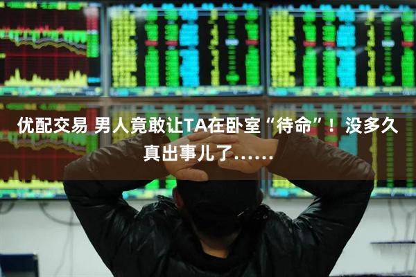 优配交易 男人竟敢让TA在卧室“待命”!没多久真出事儿了……