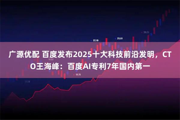 广源优配 百度发布2025十大科技前沿发明,CTO王海峰:百度AI专利7年国内第一