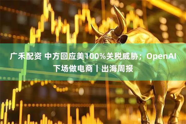 广禾配资 中方回应美100%关税威胁；OpenAI下场做电商丨出海周报