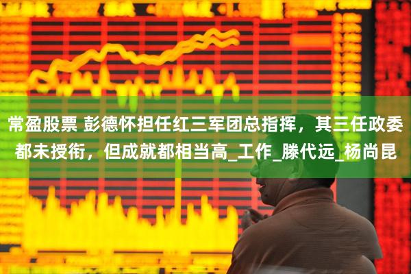 常盈股票 彭德怀担任红三军团总指挥,其三任政委都未授衔,但成就都相当高_工作_滕代远_杨尚昆
