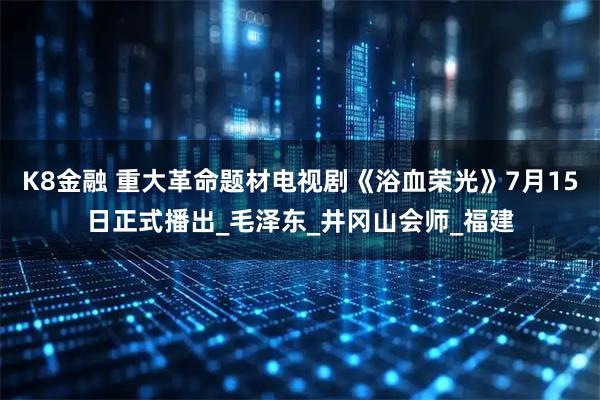 K8金融 重大革命题材电视剧《浴血荣光》7月15日正式播出_毛泽东_井冈山会师_福建