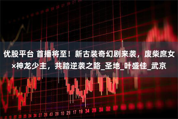 优股平台 首播将至！新古装奇幻剧来袭，废柴庶女×神龙少主，共踏逆袭之路_圣地_叶盛佳_武京