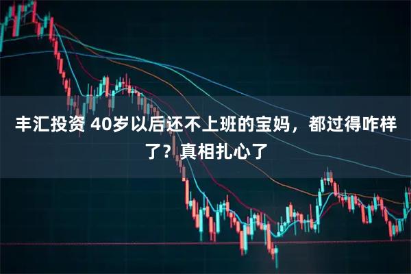 丰汇投资 40岁以后还不上班的宝妈，都过得咋样了？真相扎心了