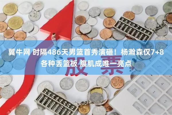 翼牛网 时隔486天男篮首秀演砸！杨瀚森仅7+8各种丢篮板 腹肌成唯一亮点