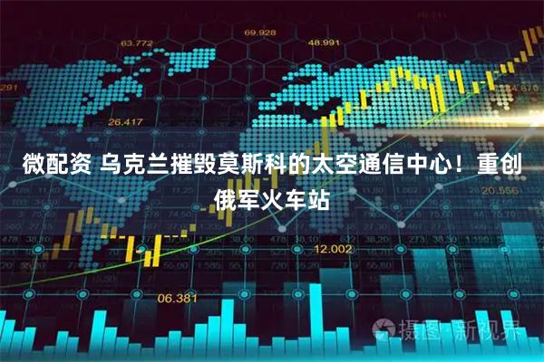 微配资 乌克兰摧毁莫斯科的太空通信中心！重创俄军火车站