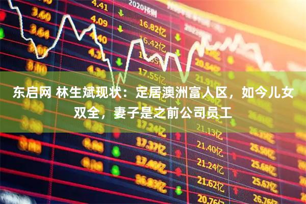 东启网 林生斌现状：定居澳洲富人区，如今儿女双全，妻子是之前公司员工