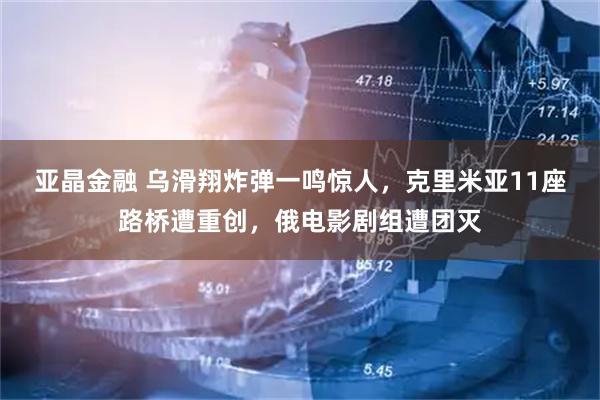 亚晶金融 乌滑翔炸弹一鸣惊人，克里米亚11座路桥遭重创，俄电影剧组遭团灭