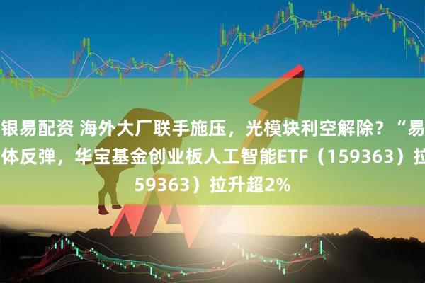 银易配资 海外大厂联手施压，光模块利空解除？“易中天”集体反弹，华宝基金创业板人工智能ETF（159363）拉升超2%