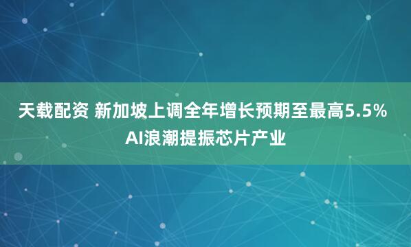 天载配资 新加坡上调全年增长预期至最高5.5% AI浪潮提振芯片产业