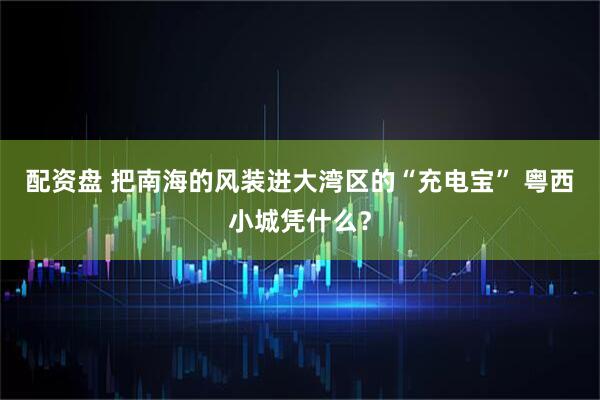 配资盘 把南海的风装进大湾区的“充电宝” 粤西小城凭什么?